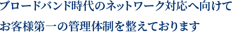 ブロードバンド時代のネットワーク対応へ向けてお客様第一の管理体制を整えております